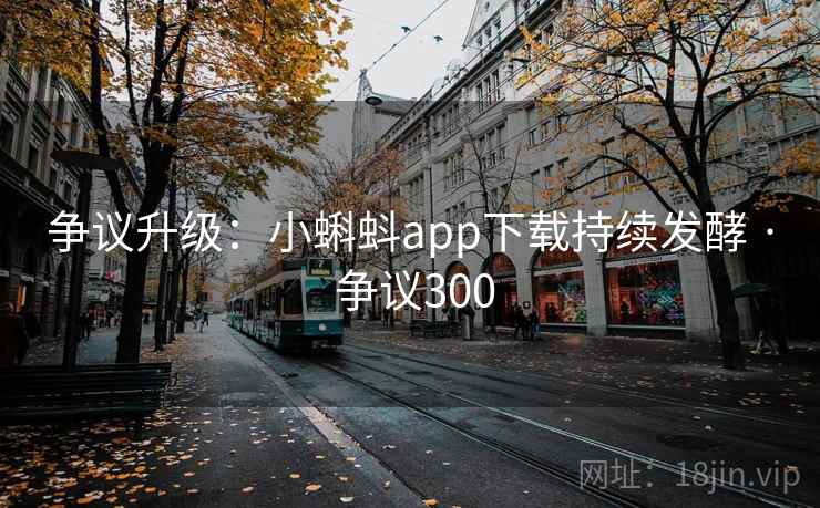 争议升级：小蝌蚪app下载持续发酵 · 争议300