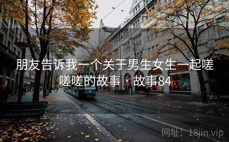朋友告诉我一个关于男生女生一起嗟嗟嗟的故事 · 故事84