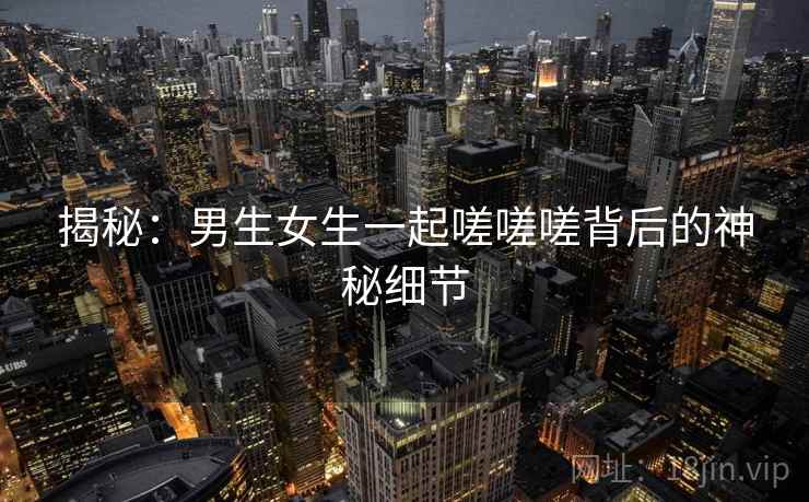 揭秘：男生女生一起嗟嗟嗟背后的神秘细节