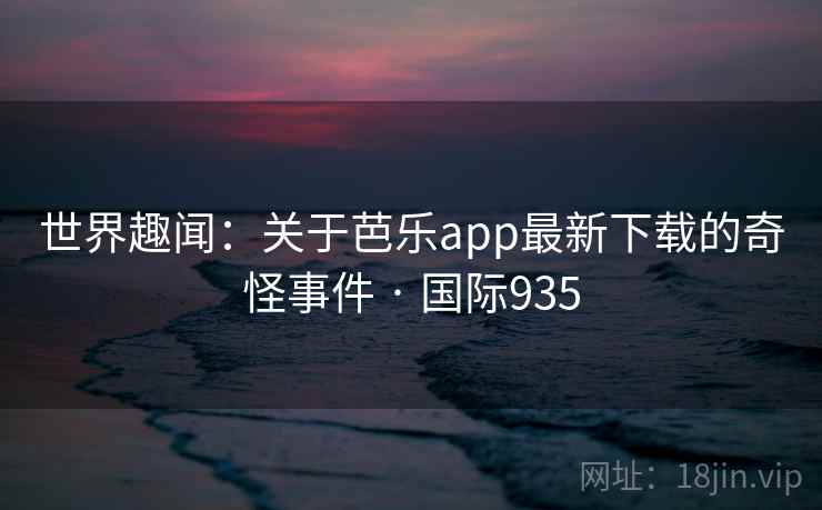 世界趣闻：关于芭乐app最新下载的奇怪事件 · 国际935