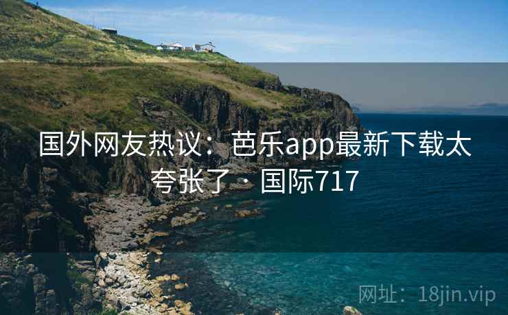 国外网友热议：芭乐app最新下载太夸张了 · 国际717